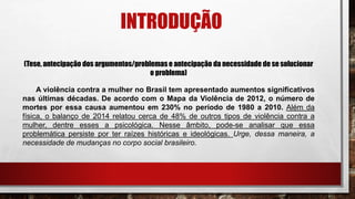 INTRODUÇÃO
(Tese, antecipação dos argumentos/problemas e antecipação da necessidade de se solucionar
o problema)
A violência contra a mulher no Brasil tem apresentado aumentos significativos
nas últimas décadas. De acordo com o Mapa da Violência de 2012, o número de
mortes por essa causa aumentou em 230% no período de 1980 a 2010. Além da
física, o balanço de 2014 relatou cerca de 48% de outros tipos de violência contra a
mulher, dentre esses a psicológica. Nesse âmbito, pode-se analisar que essa
problemática persiste por ter raízes históricas e ideológicas. Urge, dessa maneira, a
necessidade de mudanças no corpo social brasileiro.
 