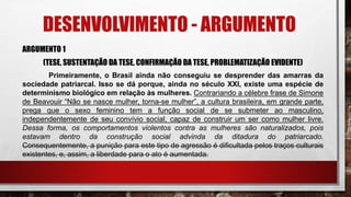 DESENVOLVIMENTO - ARGUMENTO
ARGUMENTO 1
(TESE, SUSTENTAÇÃO DA TESE, CONFIRMAÇÃO DA TESE, PROBLEMATIZAÇÃO EVIDENTE)
Primeiramente, o Brasil ainda não conseguiu se desprender das amarras da
sociedade patriarcal. Isso se dá porque, ainda no século XXI, existe uma espécie de
determinismo biológico em relação às mulheres. Contrariando a célebre frase de Simone
de Beavouir “Não se nasce mulher, torna-se mulher”, a cultura brasileira, em grande parte,
prega que o sexo feminino tem a função social de se submeter ao masculino,
independentemente de seu convívio social, capaz de construir um ser como mulher livre.
Dessa forma, os comportamentos violentos contra as mulheres são naturalizados, pois
estavam dentro da construção social advinda da ditadura do patriarcado.
Consequentemente, a punição para este tipo de agressão é dificultada pelos traços culturais
existentes, e, assim, a liberdade para o ato é aumentada.
 
