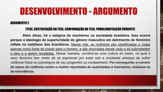 DESENVOLVIMENTO - ARGUMENTO
ARGUMENTO 2
(TESE, SUSTENTAÇÃO DA TESE, CONFIRMAÇÃO DA TESE, PROBLEMATIZAÇÃO EVIDENTE)
Além disso, há o estigma do machismo na sociedade brasileira. Isso ocorre
porque a ideologia da superioridade do gênero masculino em detrimento do feminino
reflete no cotidiano dos brasileiros. Nesse viés, as mulheres são objetificadas e vistas
apenas como fonte de prazer para o homem, e são ensinadas desde cedo a se submeterem
a eles e a serem recatadas. Dessa maneira, constrói-se uma cultura do medo, na qual o
sexo feminino tem medo de se expressar por estar sob a constante ameaça de sofrer
violência física ou psicológica de seu progenitor ou companheiro. Por conseguinte, o número
de casos de violência contra a mulher reportados às autoridades é baixíssimo, inclusive os
de reincidência.
 