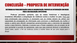 CONCLUSÃO – PROPOSTA DE INTERVENÇÃO
(RETOMADA DA PROBLEMATIZAÇÃO/LINHA DE ARGUMENTAÇÃO, PROPOSTA DE INTERVENÇÃO COM MEIOS
PARA A SUA REALIZAÇÃO, EXPECTATIVA)
Pode-se perceber, portanto, que as raízes históricas e ideológicas
brasileiras dificultam a aniquilação da violência contra a mulher no país. Para que
essa erradicação seja possível, é necessário que as mídias deixem de utilizar sua
capacidade de propagação de informação para promover a objetificação da mulher e
passe a usá-la para difundir campanhas governamentais para a denúncia de agressão
contra o sexo feminino. Ademais, é preciso que o Poder Legislativo crie um projeto de lei
para aumentar a punição de agressores, para que seja possível diminuir a reincidência.
Quem sabe, assim, o fim da violência contra a mulher deixe de ser uma utopia para o
Brasil.
 