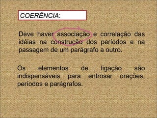 Deve haver associação e correlação das
idéias na construção dos períodos e na
passagem de um parágrafo a outro.
Os elementos de ligação são
indispensáveis para entrosar orações,
períodos e parágrafos.
COERÊNCIA:
 