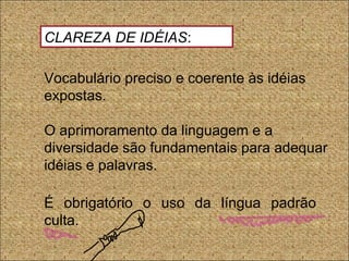 Vocabulário preciso e coerente às idéias
expostas.
O aprimoramento da linguagem e a
diversidade são fundamentais para adequar
idéias e palavras.
É obrigatório o uso da língua padrão
culta.
CLAREZA DE IDÉIAS:
 