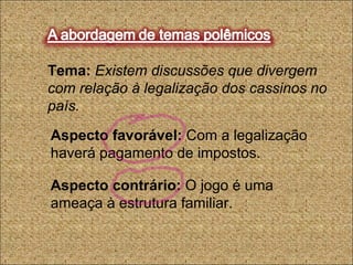 Tema: Existem discussões que divergem
com relação à legalização dos cassinos no
país.
Aspecto favorável: Com a legalização
haverá pagamento de impostos.
Aspecto contrário: O jogo é uma
ameaça à estrutura familiar.
 