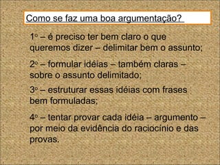Como se faz uma boa argumentação?
1o
– é preciso ter bem claro o que
queremos dizer – delimitar bem o assunto;
2o
– formular idéias – também claras –
sobre o assunto delimitado;
3o
– estruturar essas idéias com frases
bem formuladas;
4o
– tentar provar cada idéia – argumento –
por meio da evidência do raciocínio e das
provas.
 