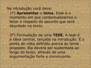 Na introdução você deve:
1º) Apresentar o tema. Esse é o
momento em que contextualizamos o
leitor a respeito do assunto que será
abordado no texto.
2º) Formulação de uma TESE. A tese é
a ideia central, lançada na introdução. É o
ponto de vista definido acerca do tema
proposto. Ela deverá ser sustentada ao
longo do texto, através de uma
argumentação forte e convincente.
 