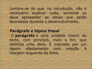 Lembre-se de que, na introdução, não é
necessário explicar nada, somente se
deve apresentar as ideias que serão
abordadas durante o desenvolvimento.
Parágrafo e tópico frasal
 O parágrafo é uma unidade menor do
texto, com princípio, meio e fim, que
delimita uma ideia. É marcado por um
ligeiro afastamento com relação à
margem esquerda da folha.

 