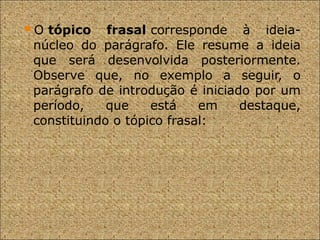 O tópico frasal corresponde à ideia-
núcleo do parágrafo. Ele resume a ideia
que será desenvolvida posteriormente.
Observe que, no exemplo a seguir, o
parágrafo de introdução é iniciado por um
período, que está em destaque,
constituindo o tópico frasal:
 