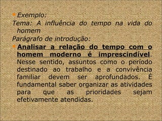 Exemplo:
Tema: A influência do tempo na vida do
homem
Parágrafo de introdução:
Analisar a relação do tempo com o
homem moderno é imprescindível.
Nesse sentido, assuntos como o período
destinado ao trabalho e a convivência
familiar devem ser aprofundados. É
fundamental saber organizar as atividades
para que as prioridades sejam
efetivamente atendidas.
 
