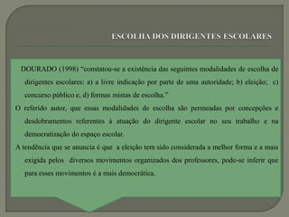 DOURADO (1998) “constatou-se a existência das seguintes modalidades de escolha de
   dirigentes escolares: a) a livre indicação por parte de uma autoridade; b) eleição; c)
   concurso público e, d) formas mistas de escolha.”
O referido autor, que essas modalidades de escolha são permeadas por concepções e
   desdobramentos referentes à atuação do dirigente escolar no seu trabalho e na
   democratização do espaço escolar.
A tendência que se anuncia é que a eleição tem sido considerada a melhor forma e a mais
   exigida pelos diversos movimentos organizados dos professores, pode-se inferir que
   para esses movimentos é a mais democrática.
 