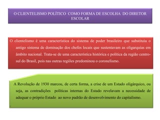 O CLIENTELISMO POLÍTICO COMO FORMA DE ESCOLHA DO DIRETOR
                             ESCOLAR




O clientelismo é uma característica do sistema de poder brasileiro que substituiu o
     antigo sistema de dominação dos chefes locais que sustentavam as oligarquias em
     âmbito nacional. Trata-se de uma característica histórica e política da região centro-
     sul do Brasil, pois nas outras regiões predominou o coronelismo.




    A Revolução de 1930 marcou, de certa forma, a crise de um Estado oligárquico, ou
     seja, as contradições políticas internas do Estado revelavam a necessidade de
     adequar o próprio Estado ao novo padrão de desenvolvimento do capitalismo.
.
 