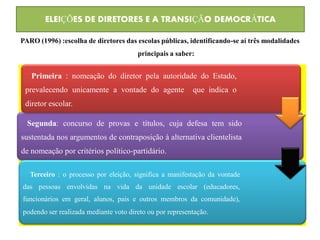 ELEIÇÕES DE DIRETORES E A TRANSIÇÃO DEMOCRÁTICA

PARO (1996) :escolha de diretores das escolas públicas, identificando-se aí três modalidades
                                       principais a saber:


   Primeira : nomeação do diretor pela autoridade do Estado,
 prevalecendo unicamente a vontade do agente              que indica o
 diretor escolar.

  Segunda: concurso de provas e títulos, cuja defesa tem sido
sustentada nos argumentos de contraposição à alternativa clientelista
de nomeação por critérios político-partidário.

   Terceiro : o processo por eleição, significa a manifestação da vontade
das pessoas envolvidas na vida da unidade escolar (educadores,
funcionários em geral, alunos, pais e outros membros da comunidade),
podendo ser realizada mediante voto direto ou por representação.
 
