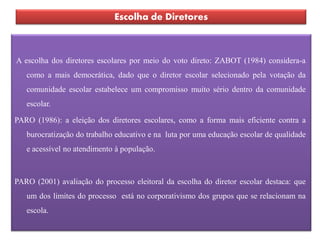 Escolha de Diretores



A escolha dos diretores escolares por meio do voto direto: ZABOT (1984) considera-a
   como a mais democrática, dado que o diretor escolar selecionado pela votação da
   comunidade escolar estabelece um compromisso muito sério dentro da comunidade
   escolar.

PARO (1986): a eleição dos diretores escolares, como a forma mais eficiente contra a
   burocratização do trabalho educativo e na luta por uma educação escolar de qualidade
   e acessível no atendimento à população.



PARO (2001) avaliação do processo eleitoral da escolha do diretor escolar destaca: que
   um dos limites do processo está no corporativismo dos grupos que se relacionam na
   escola.
 