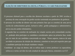 O processo eleitoral para a escolha dos diretores escolares a partir de 2001 revelou a
  presença de uma concepção de gestão escolar sustentada nos parâmetros da gerência.
O processo de escolha do diretor tem uma primeira fase que se constitui de uma prova
  escrita de conhecimentos gerais, inclusive sobre gestão pedagógica e administrativa,
  prova essa de caráter eliminatório.
 A segunda fase se constitui da realização da votação secreta pela comunidade escolar,
  só podendo dela participar os candidatos considerados aptos na primeira fase, tendo
  que ter mais de um candidato concorrendo ao cargo. Nesse aspecto, trata-se de uma
  novidade no processo de eleição dos diretores, constitui-se num pré-requisito para que
  o candidato participe da eleição mediante votação.
Candidatar ao cargo de diretor, não se utiliza mais o termo professor ou especialista,
  utiliza-se o termo servidor da rede estadual de educação básica, estatutário ou CLT
 