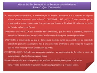 Gestão Escolar Democrática ou Democratização da Gestão
                             Escolar? Qual Democracia?


No aspecto político-partidário, a modernização do Estado “permanece sob o controle de alguma
    aliança situada do centro para a direita”. (WEFFORT, 1992, p.129). É neste sentido que se
    compreende o quadro conservador dos governos que durante a década de 90 estiveram no poder
    do Estado, inclusive no Paraná.

Democracia no século XX foi assumida pelo liberalismo, que até então a combatia, contudo a
    assume de forma redutiva, ou seja, reduz aos interesses ideológicos da concepção liberal.

COUTINHO a compreensão de que a democracia moderna surge nas contradições da sociedade
    capitalista: primeiro a democracia não é uma concessão arbitrária: é uma conquista e segundo
    que ela é um relação política, uma relação de poder.

COUTINHO (2002): defende uma concepção socialista de democratização do poder, a partir da
    superação das relações hierárquicas de poder.

Democracia que não tem como perspectiva histórica a socialização do poder, constitui-se

   numa versão minimalista de democracia, sem qualquer sentido e conteúdo social.
 