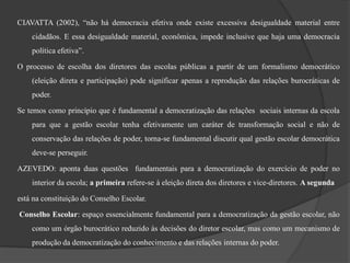 CIAVATTA (2002), “não há democracia efetiva onde existe excessiva desigualdade material entre
    cidadãos. E essa desigualdade material, econômica, impede inclusive que haja uma democracia
    política efetiva”.

O processo de escolha dos diretores das escolas públicas a partir de um formalismo democrático
    (eleição direta e participação) pode significar apenas a reprodução das relações burocráticas de
    poder.

Se temos como princípio que é fundamental a democratização das relações sociais internas da escola
    para que a gestão escolar tenha efetivamente um caráter de transformação social e não de
    conservação das relações de poder, torna-se fundamental discutir qual gestão escolar democrática
    deve-se perseguir.

AZEVEDO: aponta duas questões fundamentais para a democratização do exercício de poder no
    interior da escola; a primeira refere-se à eleição direta dos diretores e vice-diretores. A segunda

está na constituição do Conselho Escolar.

Conselho Escolar: espaço essencialmente fundamental para a democratização da gestão escolar, não
    como um órgão burocrático reduzido às decisões do diretor escolar, mas como um mecanismo de
    produção da democratização do conhecimento e das relações internas do poder.
 