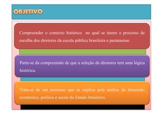 Compreender o contexto histórico no qual se insere o processo de
escolha dos diretores da escola pública brasileira e paranaense.




Parte-se da compreensão de que a seleção de diretores tem uma lógica
histórica.



Trata-se de um processo que se explica pela análise da dimensão
econômica, política e social do Estado brasileiro.
 