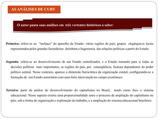 AS ANÁLISES DE CURY


        O autor pauta suas análises em três vertentes históricas a saber:




Primeira: refere-se ao “inchaço” do aparelho de Estado: várias regiões do país, grupos oligárquicos locais
   representados pelos grandes fazendeiros detinham a hegemonia das relações políticas a partir do Estado.


Segunda: refere-se ao desenvolvimento de um Estado centralizador, e o Estado tomando para si todas as
   decisões políticas mais importantes; as regiões do país, por conseqüência, ficaram dependentes do poder
   político central. Nesse contexto, aparece a dimensão burocrática da organização estatal, configurando-se a
   formação de um Estado autoritário com uma forte intervenção no campo econômico.


Terceira: parte da análise do desenvolvimento do capitalismo no Brasil,          tendo como foco o sistema
   educacional. Nesse aspecto existiu uma proporcionalidade entre o processo de ampliação do capitalismo no
   país, sob a forma de organização e exploração do trabalho, e a ampliação do sistema educacional brasileiro.
 