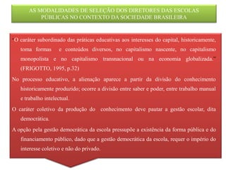 AS MODALIDADES DE SELEÇÃO DOS DIRETORES DAS ESCOLAS
           PÚBLICAS NO CONTEXTO DA SOCIEDADE BRASILEIRA


“O caráter subordinado das práticas educativas aos interesses do capital, historicamente,
   toma formas       e conteúdos diversos, no capitalismo nascente, no capitalismo
   monopolista e no capitalismo transnacional ou na economia globalizada.”
   (FRIGOTTO, 1995, p.32)
No processo educativo, a alienação aparece a partir da divisão do conhecimento
   historicamente produzido; ocorre a divisão entre saber e poder, entre trabalho manual
   e trabalho intelectual.
O caráter coletivo da produção do conhecimento deve pautar a gestão escolar, dita
   democrática.
A opção pela gestão democrática da escola pressupõe a existência da forma pública e do
   financiamento público, dado que a gestão democrática da escola, requer o império do
   interesse coletivo e não do privado.
 
