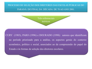 PROCESSO DE SELEÇÃO DOS DIRETORES DAS ESCOLAS PÚBLICAS DO
          PARANÁ: DO FINAL DA DÉCADA DE 70 AO ANO 2001.


                              Três referenciais
                                  teóricos




CURY (1983), PARO (1996) e DOURADO (1998): autores que identificam
  no período priorizado para a análise, os aspectos gerais do contexto
  econômico, político e social, associados ao da compreensão do papel do
  Estado e às formas de seleção dos diretores escolares.
 