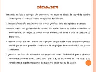 Expressão política a restrição da democracia em todos os níveis da sociedade política,
   sendo suprimidas todas as formas de expressão democrática.

O processo de escolha dos diretores das escolas públicas tinha nesse período a forma da

indicação direta pelo governador do Estado; essa forma atendia ao caráter clientelista de
   preenchimento da função de diretor escolar, mantendo-se assim o fator antidemocrático
   do processo.

A direção escolar não era apenas um cargo político-partidário, tinha uma função política
   central que era não permitir a efetivação de um projeto político-educativo das classes
   subalternas.

O processo de lutas do movimento dos professores como fundamental para a chamada
   redemocratização da escola. Tanto que, “em 1978, os professores de São Paulo e do
   Paraná fizeram as primeiras greves do magistério desde o golpe de Estado.
 