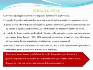 O processo de seleção do diretor escolar passou por inflexões e retrocessos.

Concepção de gestão escolar configura o acirramento da lógica gerencial de empresa nas escolas.

A gestão escolar é tomada pelos paradigmas da gerência empresarial, principalmente aqueles que
   se referem à lógica da qualidade total, da flexibilidade e do trabalho voluntário na escola.

A eleição do diretor escolar na década de 90 não é subtraído pela primeira administração do
   governador Jaime Lerner (1995-1998) Indução de mecanismos acessórios para a eleição do
   diretor escolar: Provas; capacitação com ênfase em gerência empresarial.

Identificar o líder não sob o ponto de vista político, mas o líder empreendedor que pudesse
   viabilizar a gestão escolar sob o ponto de vista do privado.

  Restringe-se dessa forma a possibilidade da gestão democrática, pois dominava a

 lógica da despolitização, esvaziando-se a compreensão do que se faz na própria escola,

  do ponto de vista e da perspectiva histórica do trabalho educativo.
 