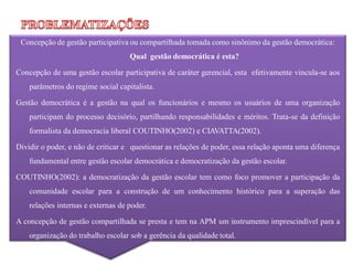 Concepção de gestão participativa ou compartilhada tomada como sinônimo da gestão democrática:
                                    Qual gestão democrática é esta?

Concepção de uma gestão escolar participativa de caráter gerencial, esta efetivamente vincula-se aos
    parâmetros do regime social capitalista.

Gestão democrática é a gestão na qual os funcionários e mesmo os usuários de uma organização
    participam do processo decisório, partilhando responsabilidades e méritos. Trata-se da definição
    formalista da democracia liberal COUTINHO(2002) e CIAVATTA(2002).

Dividir o poder, e não de criticar e questionar as relações de poder, essa relação aponta uma diferença
    fundamental entre gestão escolar democrática e democratização da gestão escolar.

COUTINHO(2002): a democratização da gestão escolar tem como foco promover a participação da
    comunidade escolar para a construção de um conhecimento histórico para a superação das
    relações internas e externas de poder.

A concepção de gestão compartilhada se presta e tem na APM um instrumento imprescindível para a
    organização do trabalho escolar sob a gerência da qualidade total.
 