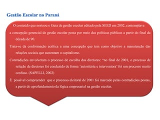 O conteúdo que norteou o Guia de gestão escolar editado pela SEED em 2002, contemplava

a concepção gerencial de gestão escolar posta por meio das políticas públicas a partir do final da
    década de 90.

Trata-se da conformação acrítica a uma concepção que tem como objetivo a manutenção das
    relações sociais que sustentam o capitalismo.

Contradições envolveram o processo de escolha dos diretores: “no final de 2001, o processo de
    seleção de diretores foi conduzido de forma „autoritária e interventora‟ foi um processo muito
    confuso. (SAPELLI, 2002)

É possível compreender que o processo eleitoral de 2001 foi marcado pelas contradições postas,
    a partir do aprofundamento da lógica empresarial na gestão escolar.
 