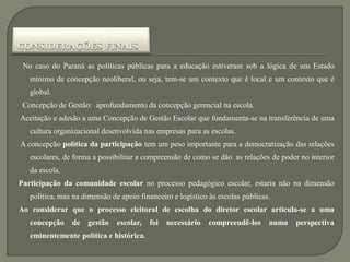 No caso do Paraná as políticas públicas para a educação estiveram sob a lógica de um Estado
   mínimo de concepção neoliberal, ou seja, tem-se um contexto que é local e um contexto que é
   global.
 Concepção de Gestão: aprofundamento da concepção gerencial na escola.
Aceitação e adesão a uma Concepção de Gestão Escolar que fundamenta-se na transferência de uma
   cultura organizacional desenvolvida nas empresas para as escolas.
A concepção política da participação tem um peso importante para a democratização das relações
   escolares, de forma a possibilitar a compreensão de como se dão as relações de poder no interior
   da escola.
Participação da comunidade escolar no processo pedagógico escolar, estaria não na dimensão
   política, mas na dimensão de apoio financeiro e logístico às escolas públicas.
Ao considerar que o processo eleitoral de escolha do diretor escolar articula-se a uma
   concepção    de   gestão    escolar,   foi   necessário   compreendê-los     numa   perspectiva
   eminentemente política e histórica.
 