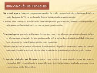 Na primeira parte: busca-se compreender o caráter da gestão escolar diante das reformas do Estado, a
    partir da década de 90, e a implantação de uma lógica privada na gestão escolar.

A análise toma como foco a definição de uma concepção de gestão escolar, tentando-se compreender a
    relação entre reforma do Estado e a concepção de gestão escolar.



Na segunda parte: partir das análises dos documentos e dos conteúdos das entrevistas realizadas, indicar
    a afirmação da concepção de uma gestão escolar sob a lógica da gerência da qualidade total, com
    base na análise do Guia de gestão escolar e nas entrevistas.

Há considerações que aceitam e utilizam-se dos referenciais da gerência empresarial na escola, como há
    considerações críticas sobre os referenciais e princípios da gerência empresarial na gestão escolar.



As questões dirigidas aos diretores tiveram como objetivo levantar questões acerca do processo
    eleitoral de 2001 principalmente, e as considerações sobre tal processo e qual relação guarda com a
    concepção de gestão democrática.
 