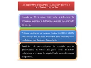 AS REFORMAS DO ESTADO NA DÉCADA DE 90 E A
          GESTÃO DA EDUCAÇÃO



Década de 90, e ainda hoje, sofre a influência da
concepção gerencial e da lógica do privado e do mercado
na escola.


Políticas neoliberais na América Latina LAURELL (1995),
considera que tais políticas provocaram uma deterioração das
condições de vida da maioria da população:


Condição          de empobrecimento da população decorreu
principalmente da redução dos gastos sociais do Estado,
reduzindo-se a presença do próprio Estado no atendimento de
tais políticas.
 
