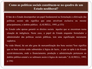 “O fato de o Estado desempenhar um papel fundamental na formulação e efetivação das
 políticas sociais não significa que estas envolvam exclusiva ou mesmo
 principalmente, o âmbito público.” (LAURELL, 1995, p.153)

Ao Estado cabe apenas garantir os direitos sociais àqueles que se encontram numa
 situação de indigência. Neste caso, o papel do Estado enquanto formulador e
 administrador das políticas sociais públicas, tem uma significação meramente
 supletiva.

Na visão liberal, há um alto grau de mercantilização dos bens sociais:“Isso significa
 que os bens sociais estão submetidos à lógica do lucro, o que se opõe à do Estado
 social-democrata, onde o financiamento, produção e administração pertencem ao
 âmbito público-estatal e se subtraem assim à lógica do mercado.” (LAURELL, 1995,
 p.156)
 