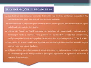 TRANSFORMAÇÕES NA DÉCADA DE 90

As significativas transformações no mundo do trabalho e da produção capitalistas na década de 90,
   redimensionaram o papel da educação e da escola na sociedade.
As transformações se expressam pelo desenvolvimento tecnológico de base microeletrônica e pela
   globalização do capital e do trabalho.
A reforma do Estado no Brasil, assentado em premissas de modernização, racionalização e
   privatização, tendo o mercado como portador da racionalidade sociopolítica conservadora,
   configura-se pela diminuição do papel do Estado no tocante às políticas públicas.” (DOURADO).
A transposição de teorias e modelos de organização e administração empresariais e burocráticos para
   a escola como uma atitude freqüente.
As políticas públicas são redirecionadas de acordo com os novos parâmetros que regulam o mercado
   e a sociedade capitalista, principalmente os paradigmas reguladores da organização do trabalho e
   produção de mercadorias.
 