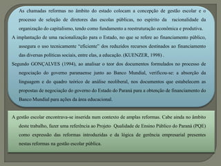 As chamadas reformas no âmbito do estado colocam a concepção de gestão escolar e o
   processo de seleção de diretores das escolas públicas, no espírito da       racionalidade da
   organização do capitalismo, tendo como fundamento a reestruturação econômica e produtiva.
A implantação de uma racionalização para o Estado, no que se refere ao financiamento público,
   assegura o uso tecnicamente “eficiente” dos reduzidos recursos destinados ao financiamento
   das diversas políticas sociais, entre elas, a educação. (KUENZER, 1998) .
Segundo GONÇALVES (1994), ao analisar o teor dos documentos formulados no processo de
   negociação do governo paranaense junto ao Banco Mundial, verificou-se: a absorção da
   linguagem e do quadro teórico de análise neoliberal, nos documentos que estabelecem as
   propostas de negociação do governo do Estado do Paraná para a obtenção de financiamento do
   Banco Mundial para ações da área educacional.


A gestão escolar encontrava-se inserida num contexto de amplas reformas. Cabe ainda no âmbito
   deste trabalho, fazer uma referência ao Projeto Qualidade de Ensino Público do Paraná (PQE)
   como expressão das reformas introduzidas e da lógica de gerência empresarial presentes
   nestas reformas na gestão escolar pública.
 