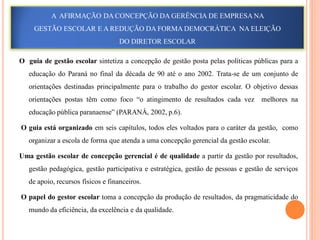 A AFIRMAÇÃO DA CONCEPÇÃO DA GERÊNCIA DE EMPRESA NA
     GESTÃO ESCOLAR E A REDUÇÃO DA FORMA DEMOCRÁTICA NA ELEIÇÃO
                                   DO DIRETOR ESCOLAR

O guia de gestão escolar sintetiza a concepção de gestão posta pelas políticas públicas para a
   educação do Paraná no final da década de 90 até o ano 2002. Trata-se de um conjunto de
   orientações destinadas principalmente para o trabalho do gestor escolar. O objetivo dessas
   orientações postas têm como foco “o atingimento de resultados cada vez          melhores na
   educação pública paranaense” (PARANÁ, 2002, p.6).

O guia está organizado em seis capítulos, todos eles voltados para o caráter da gestão, como
   organizar a escola de forma que atenda a uma concepção gerencial da gestão escolar.

Uma gestão escolar de concepção gerencial é de qualidade a partir da gestão por resultados,
   gestão pedagógica, gestão participativa e estratégica, gestão de pessoas e gestão de serviços
   de apoio, recursos físicos e financeiros.

O papel do gestor escolar toma a concepção da produção de resultados, da pragmaticidade do
   mundo da eficiência, da excelência e da qualidade.
 