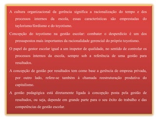 A cultura organizacional da gerência significa a racionalização do tempo e dos
   processos internos da escola, essas características são           emprestadas do
   taylorismo/fordismo e do toyotismo.

Concepção do toyotismo na gestão escolar: combater o desperdício é um dos
   pressupostos mais importantes da racionalidade gerencial do próprio toyotismo.

O papel do gestor escolar igual a um inspetor de qualidade, no sentido de controlar os
   processos internos da escola, sempre sob a referência de uma gestão para
   resultados.

A concepção de gestão por resultados tem como base a gerência de empresa privada,
   por outro lado, refere-se também à chamada reestruturação produtiva do
   capitalismo.

A gestão pedagógica está diretamente ligada à concepção posta pela gestão de
   resultados, ou seja, depende em grande parte para o seu êxito do trabalho e das
   competências de gestão escolar.
 