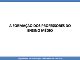 A FORMAÇÃO DOS PROFESSORES DO
ENSINO MÉDIO
Programa de Pós-Graduação – Mestrado em Educação
 