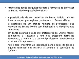 Programa de Pós-Graduação – Mestrado em Educação
• Através dos dados pesquisados sobre a formação do professor
do Ensino Médio é possível considerar:
- a possibilidade de ser professor do Ensino Médio sem ter
licenciatura, ou graduação ou, até mesmo o Ensino Médio;
- a existência de um grande número de professores que
lecionam no Ensino Médio sem habilitação na disciplina que
ministram;
- em Santa Catarina a cada mil professores do Ensino Médio,
quinhentos e sessenta e um não possuem formação
apropriada, e no Paraná, a cada mil professores, quatrocentos
e catorze não a possuem.
- não é raro encontrar um pedagogo dando aulas de Física e
alguém formado em História assumindo o conteúdo de
Química.
 