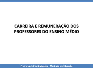 CARREIRA E REMUNERAÇÃO DOS
PROFESSORES DO ENSINO MÉDIO
Programa de Pós-Graduação – Mestrado em Educação
 