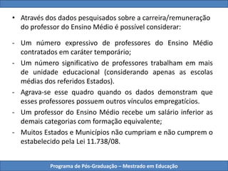 Programa de Pós-Graduação – Mestrado em Educação
• Através dos dados pesquisados sobre a carreira/remuneração
do professor do Ensino Médio é possível considerar:
- Um número expressivo de professores do Ensino Médio
contratados em caráter temporário;
- Um número significativo de professores trabalham em mais
de unidade educacional (considerando apenas as escolas
médias dos referidos Estados).
- Agrava-se esse quadro quando os dados demonstram que
esses professores possuem outros vínculos empregatícios.
- Um professor do Ensino Médio recebe um salário inferior as
demais categorias com formação equivalente;
- Muitos Estados e Municípios não cumpriam e não cumprem o
estabelecido pela Lei 11.738/08.
 