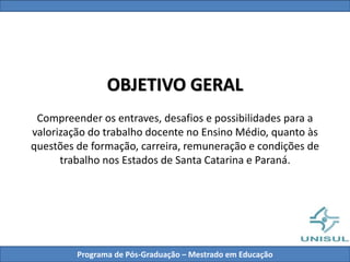 OBJETIVO GERAL
Compreender os entraves, desafios e possibilidades para a
valorização do trabalho docente no Ensino Médio, quanto às
questões de formação, carreira, remuneração e condições de
trabalho nos Estados de Santa Catarina e Paraná.
Programa de Pós-Graduação – Mestrado em Educação
 