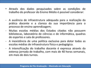 Programa de Pós-Graduação – Mestrado em Educação
• Através dos dados pesquisados sobre as condições de
trabalho do professor do Ensino Médio é possível considerar:
- A ausência de infraestrutura adequada para a realização da
prática docente e a clareza da sua importância para o
processo de ensino aprendizagem;
- Muitas escolas médias dos Estados citados não possuem
bibliotecas, laboratório de ciências e de informática, quadras
de esportes e sala de professores.
- A inexistência de uma política exclusiva para dotar todas as
escolas médias de infraestrutura física e pedagógica.
- A intensificação do trabalho docente é expressa através da
extensa jornada de trabalho, com mais de 40 horas semanais,
em mais de dois turnos.
 