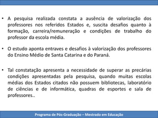 Programa de Pós-Graduação – Mestrado em Educação
• A pesquisa realizada constata a ausência de valorização dos
professores nos referidos Estados e, suscita desafios quanto à
formação, carreira/remuneração e condições de trabalho do
professor da escola média.
• O estudo aponta entraves e desafios à valorização dos professores
do Ensino Médio de Santa Catarina e do Paraná.
• Tal constatação apresenta a necessidade de superar as precárias
condições apresentadas pela pesquisa, quando muitas escolas
médias dos Estados citados não possuem bibliotecas, laboratório
de ciências e de informática, quadras de esportes e sala de
professores..
 
