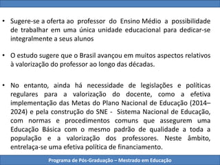 Programa de Pós-Graduação – Mestrado em Educação
• Sugere-se a oferta ao professor do Ensino Médio a possibilidade
de trabalhar em uma única unidade educacional para dedicar-se
integralmente a seus alunos
• O estudo sugere que o Brasil avançou em muitos aspectos relativos
à valorização do professor ao longo das décadas.
• No entanto, ainda há necessidade de legislações e políticas
regulares para a valorização do docente, como a efetiva
implementação das Metas do Plano Nacional de Educação (2014–
2024) e pela construção do SNE - Sistema Nacional de Educação,
com normas e procedimentos comuns que assegurem uma
Educação Básica com o mesmo padrão de qualidade a toda a
população e a valorização dos professores. Neste âmbito,
entrelaça-se uma efetiva política de financiamento.
 