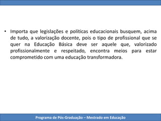 Programa de Pós-Graduação – Mestrado em Educação
• Importa que legislações e políticas educacionais busquem, acima
de tudo, a valorização docente, pois o tipo de profissional que se
quer na Educação Básica deve ser aquele que, valorizado
profissionalmente e respeitado, encontra meios para estar
comprometido com uma educação transformadora.
 
