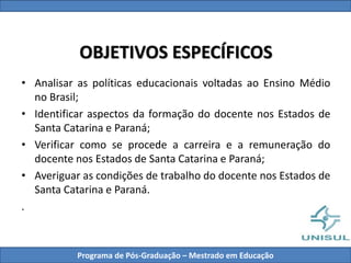 OBJETIVOS ESPECÍFICOS
• Analisar as políticas educacionais voltadas ao Ensino Médio
no Brasil;
• Identificar aspectos da formação do docente nos Estados de
Santa Catarina e Paraná;
• Verificar como se procede a carreira e a remuneração do
docente nos Estados de Santa Catarina e Paraná;
• Averiguar as condições de trabalho do docente nos Estados de
Santa Catarina e Paraná.
.
Programa de Pós-Graduação – Mestrado em Educação
 