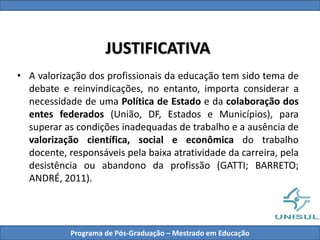 JUSTIFICATIVA
• A valorização dos profissionais da educação tem sido tema de
debate e reinvindicações, no entanto, importa considerar a
necessidade de uma Política de Estado e da colaboração dos
entes federados (União, DF, Estados e Municípios), para
superar as condições inadequadas de trabalho e a ausência de
valorização científica, social e econômica do trabalho
docente, responsáveis pela baixa atratividade da carreira, pela
desistência ou abandono da profissão (GATTI; BARRETO;
ANDRÉ, 2011).
Programa de Pós-Graduação – Mestrado em Educação
 