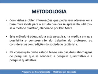 METODOLOGIA
• Com vistas a obter informações que pudessem oferecer uma
base mais sólida para o estudo que ora se apresenta, utilizou-
se o método dialético, elaborado por Karl Marx.
• Este método é adequado a esta pesquisa, na medida em que
possibilita a compreensão do trabalho do professor, ao
considerar as contradições da sociedade capitalista.
• Na consecução deste estudo fez-se uso das duas abordagens
de pesquisas que se conhece: a pesquisa quantitativa e a
pesquisa qualitativa.
Programa de Pós-Graduação – Mestrado em Educação
 