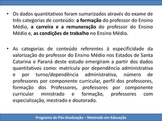 • Os dados quantitativos foram sumarizados através do exame de
três categorias de conteúdo: a formação do professor do Ensino
Médio, a carreira e a remuneração do professor do Ensino
Médio e, as condições de trabalho no Ensino Médio.
• As categorias de conteúdo referentes à especificidade da
valorização do professor do Ensino Médio nos Estados de Santa
Catarina e Paraná deste estudo emergiram a partir dos dados
quantitativos como: matrícula por dependência administrativa
e por turno/dependência administrativa, número de
professores por componente curricular, perfil dos professores,
formação dos Professores, professores por componente
curricular ministrado e formação, professores com
especialização, mestrado e doutorado.
Programa de Pós-Graduação – Mestrado em Educação
 