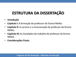 ESTRUTURA DA DISSERTAÇÃO
• Introdução
• Capítulo I: A formação do professor do Ensino Médio.
• Capítulo II: A carreira e a remuneração do professor do Ensino
Médio.
• Capítulo III: As Condições de trabalho do professor do Ensino
Médio.
• Considerações Finais.
Programa de Pós-Graduação – Mestrado em Educação
 