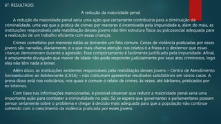 6º. RESULTADO.
A redução da maioridade penal
A redução da maioridade penal seria uma ação que certamente contribuiria para a diminuição da
criminalidade, uma vez que a prática de crimes por menores é incentivada pela impunidade e, além do mais, as
instituições responsáveis pela reabilitação desses jovens não têm estrutura física ou psicossocial adequada para
a realização de um trabalho eficiente com essas crianças.
Crimes cometidos por menores estão se tornando um fato comum. Cenas de violência praticadas por esses
jovens são narradas, diariamente, e o que mais chama atenção nos relatos é a frieza e o destemor que essas
crianças demonstram durante a agressão. Esse comportamento é facilmente justificado pela impunidade. Afinal,
é amplamente divulgado que menor de idade não pode responder judicialmente por seus atos criminosos, logo
eles não têm nada a temer.
Além disso, as instituições existentes responsáveis pela reabilitação desses jovens – Centro de Atendimento
Socioeducativo ao Adolescente (CASA) – não costumam apresentar resultados satisfatórios em vários casos. A
prova disso está nos noticiários, nos quais é comum o relato de crimes, às vezes, até bárbaros, praticados por
ex-internos.
Com base nas informações mencionadas, é possível observar que reduzir a maioridade penal seria uma
importante ação para combater a criminalidade no país. Só se espera que governantes e parlamentares possam
pensar seriamente sobre o problema e chegar à decisão mais adequada para que a população não continue
sofrendo com o crescimento da violência praticada por esses jovens.
 